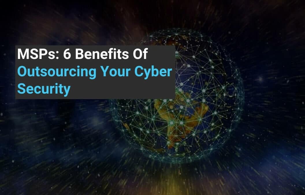 MSPs: 6 Benefits Of Outsourcing Your Cyber Security